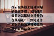 在云服务器上搭建网站的关键步骤,如何使用云服务器搭建高质量的在线站点?,如何通过云服务器快速搭建高质量的在线站点? 在云服务器上搭建网站的关键步骤,如何使用云服务器搭建高质量的在线站点?,如何通过云服务器快速搭建高质量的在线站点?