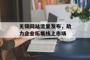 无锡网站流量发布,助力企业拓展线上市场 无锡网站流量发布,助力企业拓展线上市场
