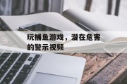 玩捕鱼游戏，潜在危害的警示视频