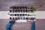 345捕鱼游戏中心,非法游戏与法律红线,345捕鱼游戏中心,非法游戏与法律红线的探讨 345捕鱼游戏中心,非法游戏与法律红线,345捕鱼游戏中心,非法游戏与法律红线的探讨