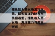 捕鱼达人美女版游戏下载,探索海洋的魅力与美丽邂逅,捕鱼达人美女版,海洋魅力与美丽邂逅 捕鱼达人美女版游戏下载,探索海洋的魅力与美丽邂逅,捕鱼达人美女版,海洋魅力与美丽邂逅