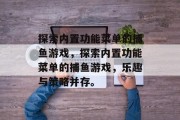 探索内置功能菜单的捕鱼游戏,探索内置功能菜单的捕鱼游戏,乐趣与策略并存。 探索内置功能菜单的捕鱼游戏,探索内置功能菜单的捕鱼游戏,乐趣与策略并存。