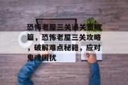 恐怖老屋三关通关策略篇,恐怖老屋三关攻略,破解难点秘籍,应对鬼魂困扰 恐怖老屋三关通关策略篇,恐怖老屋三关攻略,破解难点秘籍,应对鬼魂困扰