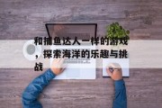 和捕鱼达人一样的游戏,探索海洋的乐趣与挑战 和捕鱼达人一样的游戏,探索海洋的乐趣与挑战
