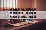 捕鱼乐趣与鱿鱼游戏歌的双重体验,捕鱼乐趣与鱿鱼游戏歌,双重体验的快乐之旅 捕鱼乐趣与鱿鱼游戏歌的双重体验,捕鱼乐趣与鱿鱼游戏歌,双重体验的快乐之旅