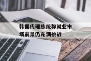 韩国代理总统称就业市场前景仍充满挑战 韩国代理总统称就业市场前景仍充满挑战
