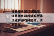 狂暴捕鱼游戏破解版,狂暴捕鱼游戏破解版非法破解游戏风险高,请勿尝试。 狂暴捕鱼游戏破解版,狂暴捕鱼游戏破解版非法破解游戏风险高,请勿尝试。
