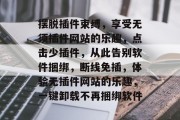摆脱插件束缚,享受无须插件网站的乐趣,点击少插件,从此告别软件捆绑,断线免插,体验无插件网站的乐趣,一键卸载不再捆绑软件 摆脱插件束缚,享受无须插件网站的乐趣,点击少插件,从此告别软件捆绑,断线免插,体验无插件网站的乐趣,一键卸载不再捆绑软件