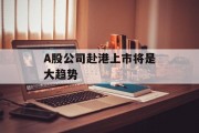 A股公司赴港上市将是大趋势 A股公司赴港上市将是大趋势