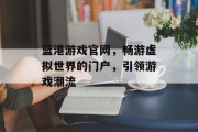 蓝港游戏官网，畅游虚拟世界的门户，引领游戏潮流