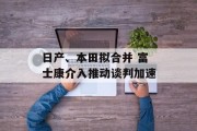 日产、本田拟合并 富士康介入推动谈判加速 日产、本田拟合并 富士康介入推动谈判加速