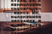 在如今的竞争激烈的互联网环境中,网站的内容优化对于企业的重要性不言而喻。首先,高质量的网站内容能够吸引和留住用户的注意力,提高转化率;其次,网站内容的更新频率和深度也是关键因素。例如,企业可以通过定期发布有价值的内容来保持用户对企业的关注度,并持续提升其品牌知名度。,网站内容优化的重要性 在如今的竞争激烈的互联网环境中,网站的内容优化对于企业的重要性不言而喻。首先,高质量的网站内容能够吸引和留住用户的注意力,提高转化率;其次,网站内容的更新频率和深度也是关键因素。例如,企业可以通过定期发布有价值的内容来保持用户对企业的关注度,并持续提升其品牌知名度。,网站内容优化的重要性