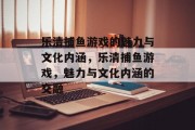 乐清捕鱼游戏的魅力与文化内涵,乐清捕鱼游戏,魅力与文化内涵的交融 乐清捕鱼游戏的魅力与文化内涵,乐清捕鱼游戏,魅力与文化内涵的交融