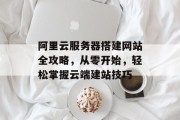 阿里云服务器搭建网站全攻略,从零开始,轻松掌握云端建站技巧 阿里云服务器搭建网站全攻略,从零开始,轻松掌握云端建站技巧