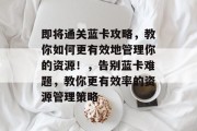 即将通关蓝卡攻略,教你如何更有效地管理你的资源!,告别蓝卡难题,教你更有效率的资源管理策略 即将通关蓝卡攻略,教你如何更有效地管理你的资源!,告别蓝卡难题,教你更有效率的资源管理策略