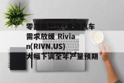 零部件短缺+电动汽车需求放缓 Rivian(RIVN.US)大幅下调全年产量预期 零部件短缺+电动汽车需求放缓 Rivian(RIVN.US)大幅下调全年产量预期