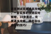 语言测试完美通关攻略,一套实用的快速应对策略,10步直达,完美通关攻略,提升你玩桌游的技巧! 语言测试完美通关攻略,一套实用的快速应对策略,10步直达,完美通关攻略,提升你玩桌游的技巧!