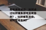 那些捕鱼游戏,如何通过玩转捕鱼游戏实现盈利?,玩转捕鱼游戏,如何实现盈利? 那些捕鱼游戏,如何通过玩转捕鱼游戏实现盈利?,玩转捕鱼游戏,如何实现盈利?