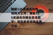 破解136关通关攻略视频大公开,破解136关通关攻略全高清教学!带你开启游戏无界之旅 破解136关通关攻略视频大公开,破解136关通关攻略全高清教学!带你开启游戏无界之旅