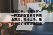 轻松上手,乐趣无穷——探索那些容易打的捕鱼游戏,轻松上手,乐趣无限的捕鱼游戏探索 轻松上手,乐趣无穷——探索那些容易打的捕鱼游戏,轻松上手,乐趣无限的捕鱼游戏探索
