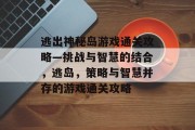 逃出神秘岛游戏通关攻略—挑战与智慧的结合,逃岛,策略与智慧并存的游戏通关攻略 逃出神秘岛游戏通关攻略—挑战与智慧的结合,逃岛,策略与智慧并存的游戏通关攻略