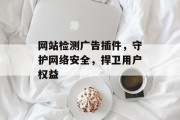 网站检测广告插件,守护网络安全,捍卫用户权益 网站检测广告插件,守护网络安全,捍卫用户权益