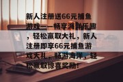 新人注册送66元捕鱼游戏——畅享海洋乐趣,轻松赢取大礼,新人注册即享66元捕鱼游戏大礼,畅游海洋,轻松赢取惊喜奖励! 新人注册送66元捕鱼游戏——畅享海洋乐趣,轻松赢取大礼,新人注册即享66元捕鱼游戏大礼,畅游海洋,轻松赢取惊喜奖励!