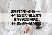 童年的欢歌与野趣——小时候的野外捕鱼游戏,童年的欢歌与野趣,小时候的野外捕鱼游戏 童年的欢歌与野趣——小时候的野外捕鱼游戏,童年的欢歌与野趣,小时候的野外捕鱼游戏
