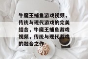 牛魔王捕鱼游戏视频,传统与现代游戏的完美结合,牛魔王捕鱼游戏视频,传统与现代游戏的融合之作 牛魔王捕鱼游戏视频,传统与现代游戏的完美结合,牛魔王捕鱼游戏视频,传统与现代游戏的融合之作