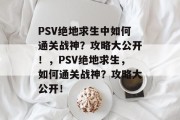 PSV绝地求生中如何通关战神?攻略大公开!,PSV绝地求生,如何通关战神?攻略大公开! PSV绝地求生中如何通关战神?攻略大公开!,PSV绝地求生,如何通关战神?攻略大公开!