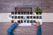 探索海洋的乐趣，捕鱼手游游戏，探索海洋之乐，捕鱼手游游戏