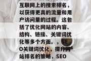 SEO(搜索引擎优化)是指通过提高网站在互联网上的搜索排名,以获得更高的流量和用户访问量的过程。这包括了优化网站的内容、结构、链接、关键词优化等多个方面。,SEO关键词优化,提升网站排名的策略,SEO优化,如何提升网站排名 SEO(搜索引擎优化)是指通过提高网站在互联网上的搜索排名,以获得更高的流量和用户访问量的过程。这包括了优化网站的内容、结构、链接、关键词优化等多个方面。,SEO关键词优化,提升网站排名的策略,SEO优化,如何提升网站排名
