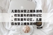 儿童在水管上捕鱼游戏,欢乐童年的独特记忆,欢乐童年记忆,儿童在水管上捕鱼游戏 儿童在水管上捕鱼游戏,欢乐童年的独特记忆,欢乐童年记忆,儿童在水管上捕鱼游戏