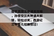 造梦西游三中通关攻略,孙悟空三大神通大解锁,轻松过关,西游记三中有几招教你过! 造梦西游三中通关攻略,孙悟空三大神通大解锁,轻松过关,西游记三中有几招教你过!