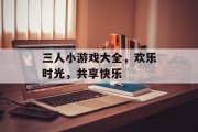 三人小游戏大全,欢乐时光,共享快乐 三人小游戏大全,欢乐时光,共享快乐