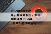 InBento通关攻略,全攻略解析,如何顺利通关InBento游戏?全攻略解析 InBento通关攻略,全攻略解析,如何顺利通关InBento游戏?全攻略解析