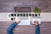 捕鱼游戏是否将全面下架? 捕鱼游戏是否将全面下架?