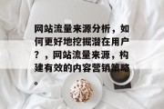 网站流量来源分析,如何更好地挖掘潜在用户?,网站流量来源,构建有效的内容营销策略。 网站流量来源分析,如何更好地挖掘潜在用户?,网站流量来源,构建有效的内容营销策略。
