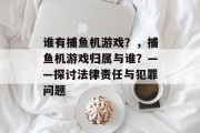 谁有捕鱼机游戏？，捕鱼机游戏归属与谁？——探讨法律责任与犯罪问题