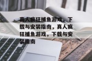 真人疯狂捕鱼游戏,下载与安装指南,真人疯狂捕鱼游戏,下载与安装指南 真人疯狂捕鱼游戏,下载与安装指南,真人疯狂捕鱼游戏,下载与安装指南