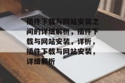 插件下载与网站安装之间的详细解析,插件下载与网站安装,详析,插件下载与网站安装,详细解析 插件下载与网站安装之间的详细解析,插件下载与网站安装,详析,插件下载与网站安装,详细解析