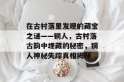 在古村落里发现的藏宝之谜——铜人,古村落古韵中埋藏的秘密,铜人神秘失踪真相揭秘 在古村落里发现的藏宝之谜——铜人,古村落古韵中埋藏的秘密,铜人神秘失踪真相揭秘