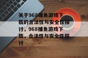 关于968捕鱼游戏下载的合法性与安全性探讨,968捕鱼游戏下载,合法性与安全性探讨 关于968捕鱼游戏下载的合法性与安全性探讨,968捕鱼游戏下载,合法性与安全性探讨