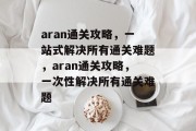 aran通关攻略,一站式解决所有通关难题,aran通关攻略,一次性解决所有通关难题 aran通关攻略,一站式解决所有通关难题,aran通关攻略,一次性解决所有通关难题