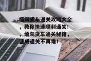 缅甸货车通关攻略大全,教你快速顺利通关!,缅甸货车通关秘籍,速成通关不再难! 缅甸货车通关攻略大全,教你快速顺利通关!,缅甸货车通关秘籍,速成通关不再难!