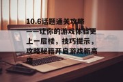 10.6话题通关攻略——让你的游戏体验更上一层楼，技巧提示，攻略秘籍开启游戏新高度