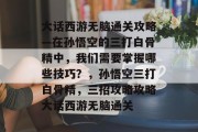 大话西游无脑通关攻略—在孙悟空的三打白骨精中,我们需要掌握哪些技巧?,孙悟空三打白骨精,三招攻略攻略大话西游无脑通关