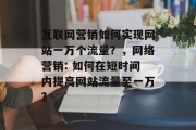 互联网营销如何实现网站一万个流量?,网络营销: 如何在短时间内提高网站流量至一万? 互联网营销如何实现网站一万个流量?,网络营销: 如何在短时间内提高网站流量至一万?