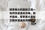 探索篝火的冒险之路—如何快速通关攻略,新手指南,探索篝火冒险之路快速通关攻略 探索篝火的冒险之路—如何快速通关攻略,新手指南,探索篝火冒险之路快速通关攻略