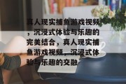 真人现实捕鱼游戏视频，沉浸式体验与乐趣的完美结合，真人现实捕鱼游戏视频，沉浸式体验与乐趣的交融